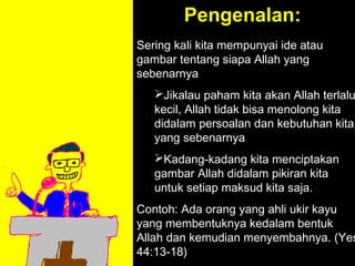 Pengenalan:
Sering kali kita mempunyai ide atau
gambar tentang siapa Allah yang
sebenarnya
   Jikalau paham kita akan Allah terlalu
   kecil, Allah tidak bisa menolong kita
   didalam persoalan dan kebutuhan kita
   yang sebenarnya
   Kadang-kadang kita menciptakan
   gambar Allah didalam pikiran kita
   untuk setiap maksud kita saja.
Contoh: Ada orang yang ahli ukir kayu
              11am How to Call
yang membentuknya kedalam bentuk
            11:15am Discussion
Allah dan kemudian menyembahnya. (Yes
              12pm Summary
44:13-18)
 