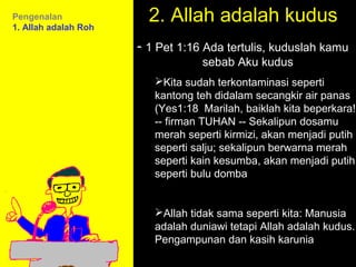 Pengenalan
1. Allah adalah Roh
                        2. Allah adalah kudus
                      - 1 Pet 1:16 Ada tertulis, kuduslah kamu
                                  sebab Aku kudus
                         Kita sudah terkontaminasi seperti
                         kantong teh didalam secangkir air panas
                         (Yes1:18 Marilah, baiklah kita beperkara!
                         -- firman TUHAN -- Sekalipun dosamu
                         merah seperti kirmizi, akan menjadi putih
                         seperti salju; sekalipun berwarna merah
                         seperti kain kesumba, akan menjadi putih
                         seperti bulu domba


                         Allah tidak 11amseperti kita: Manusia
                                      sama How to Call
                         adalah duniawi tetapi Discussion
                                   11:15am Allah adalah kudus.
                         Pengampunan dan kasih karunia
                                      12pm Summary
 