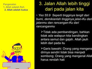 Pengenalan                 3. Jalan Allah lebih tinggi
                              dari pada jalan kita
1. Allah adalah Roh
 2. Allah adalah kudus

                         - Yes 55:9 Seperti tingginya langit dari
                         bumi, demikianlah tingginya jalan-Ku dari
                         jalanmu dan rancangan-Ku dari
                         rancanganmu
                            Tidak ada pembandingan, bahkan
                            tidak ada walapun kita bandingkan
                            antara semut dan gajah. Allah jauh
                            lebih dari pada itu
                            Garis bawahi: Orang yang mengena
                            dirinya sendiri tidak bisa menjadi
                                       11am How to Call
                            sombong; Orang yang mengenal Allah
                            harus rendah hati Discussion
                                     11:15am
                                       12pm Summary
 