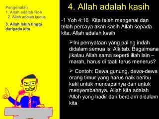 Pengenalan
1. Allah adalah Roh
                           4. Allah adalah kasih
 2. Allah adalah kudus
                         -1 Yoh 4:16 Kita telah mengenal dan
3. Allah lebih tinggi
daripada kita            telah percaya akan kasih Allah kepada
                         kita. Allah adalah kasih
                            Ini pernyataan yang paling indah
                            didalam semua isi Alkitab. Bagaimana
                            jikalau Allah sama seperti illah lain –
                            marah, harus di taati terus menerus?
                             Contoh: Dewa gunung, dewa-dewa
                            orang timur yang harus naik beribu
                            kaki untuk mencapainya dan untuk
                            menyembahnya. Allah kita adalah
                                       11am How to Call
                            Allah yang hadir dan berdiam didalam
                            kita     11:15am Discussion
                                       12pm Summary
 