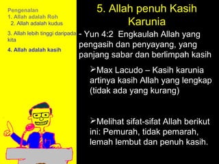 Pengenalan                           5. Allah penuh Kasih
                                            Karunia
1. Allah adalah Roh
 2. Allah adalah kudus
3. Allah lebih tinggi daripada   - Yun 4:2 Engkaulah Allah yang
kita
                                 pengasih dan penyayang, yang
4. Allah adalah kasih
                                 panjang sabar dan berlimpah kasih
                                   Max Lacudo – Kasih karunia
                                   artinya kasih Allah yang lengkap
                                   (tidak ada yang kurang)


                                   Melihat sifat-sifat Allah berikut
                                              11am How to Call
                                   ini: Pemurah, tidak pemarah,
                                   lemah lembut dan Discussion
                                            11:15am penuh kasih.
                                               12pm Summary
 