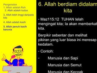Pengenalan
1. Allah adalah Roh
                                 6. Allah berdiam didalam
 2. Allah adalah kudus                      kita
3. Allah lebih tinggi daripada
kita
                                 - Maz115:12 TUHAN telah
4. Allah adalah kasih
                                 mengingat kita; Ia akan memberkat
5. Allah penuh kasih
karunia                          kita.
                                 Berpikir sebentar dan melihat
                                 pikiran yang luar biasa ini meresap
                                 kedalam.
                                 - Contoh:
                                 -    Manusia danHow to Call
                                           11am Sapi
                                         11:15am Discussion
                                      Manusia danSummary
                                           12pm Semut
 
