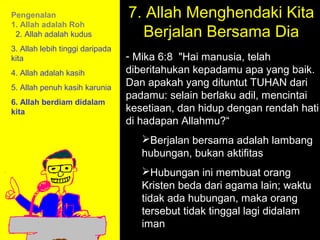 Pengenalan                       7. Allah Menghendaki Kita
                                   Berjalan Bersama Dia
1. Allah adalah Roh
 2. Allah adalah kudus
3. Allah lebih tinggi daripada
kita                             - Mika 6:8 "Hai manusia, telah
4. Allah adalah kasih            diberitahukan kepadamu apa yang baik.
5. Allah penuh kasih karunia
                                 Dan apakah yang dituntut TUHAN dari
                                 padamu: selain berlaku adil, mencintai
6. Allah berdiam didalam
kita                             kesetiaan, dan hidup dengan rendah hati
                                 di hadapan Allahmu?“
                                    Berjalan bersama adalah lambang
                                    hubungan, bukan aktifitas
                                    Hubungan ini membuat orang
                                    Kristen beda dari agama lain; waktu
                                    tidak ada hubungan, maka Call
                                                11am How to orang
                                    tersebut 11:15am Discussion
                                             tidak tinggal lagi didalam
                                                12pm Summary
                                    iman
 