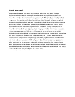 Apakah Melanoma?
Melanoma adalah kanker yang terjadi pada melanosit, sel pigmen yang ada di kulit yang
menghasilkan melanin. Kanker ini merupakan jenis kanker kulit yang paling berbahaya dan
merupakan penyebab utama kematian karena penyakit kulit. Melanoma dapat muncul pada kulit
yang normal, atau dapat berawal sebagai tahi lalat atau daerah lain pada kulit yang mengalami
perubahan wujud. Beberapa tahi lalat yang timbul saat lahir dapat berkembang menjadi melanoma.
Ada empat tipe utama dari melanoma: Melanoma lentiginosa akral, melanoma maligna lentigo,
melanoma noduler, dan melanoma yang menyebar di permukaan. Masing-masing dibedakan
menurut penampilan dan tempat terjadinya. Melanoma yang menyebar di permukaan adalah tipe
melanoma yang paling umum. Melanoma ini biasanya rata dan bentuk serta warnanya tidak
beraturan, dengan berbagai corak yang berwarna hitam dan coklat. Hal ini biasa terjadi pada semua
usia atau di bagian tubuh mana saja, dan paling sering pada ras Kaukasia. Melanoma noduler
biasanya dimulai dengan daerah yang meninggi dari sekitar yang berwarna biru gelap-kehitaman
atau merah-kebiruan, dan biasanya lebih sering menyebar. Melanoma maligna lentigo biasanya
terjadi pada orang tua dan cenderung terjadi pada kulit yang rusak akibat sinar matahari baik di
wajah, leher, maupun lengan. Mereka berkembang lebih lambat. Melanoma lentiginosa akral adalah
bentuk melanoma yang paling jarang. Hal ini biasa terjadi pada telapak tangan, telapak kaki, atau di
bawah kuku dan lebih sering terjadi pada ras Amerika Afrika.
 