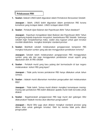 Pelaksanaan PBS
1. Soalan: Adakah LINUS boleh digunakan dalam Pentaksiran Berasaskan Sekolah

    Jawapan : Boleh. LINUS boleh digunakan dalam pentaksiran PBS kerana
    kemahiran yang terdapat dalam LINUS terdapat dalam KSSR

2. Soalan : Perlukah Ujian Bulanan dan Peperiksaan Akhir Tahun diadakan?

    Jawapan : Keperluan mengadakan Ujian Bulanan dan Peperiksaan Akhir Tahun
    bergantung kepada keputusan mesyuarat Jawatankuasa PBS Sekolah. Sekiranya
    sekolah ingin menjalankannya maka, soalan atau tugasan untuk ujian tersebut
    mestilah diolah/bina mengikut deskriptor standard prestasi

3. Soalan: Bolehkah sekolah melaksanakan pengoperasian komponen PBS
   mengikut kekuatan sumber yang ada dan menggunakan pendekatan tertentu?

    Jawapan: Sekolah boleh melaksanakan pengoperasian PBS menggunakan
    sumber yang ada dan juga menggunakan pendekatan sesuai seperti yang
    diputuskan oleh JK PBS sekolah

4. Soalan : Perlukah murid yang baru pulang dari bermastautin di luar negara
   melaksanakan kohort PBS yang lepas?

    Jawapan : Tidak perlu kerana pentaksiran PBS hanya dilakukan untuk tahun
    semasa.

5. Soalan : Adakah murid dibenarkan memohon pengecualian dari melaksanakan
   PBS?

    Jawapan : Tidak boleh. Semua murid ditaksir mengikut kemampuan masing-
    masing dan pentaksiran PBS boleh dilakukan apabila murid telah bersedia untuk
    ditaksir

6. Soalan : Bagaimanakah pengoperasian PBS bagi murid dari golongan OKU
   dilaksanakan? Adakah mereka akan diberikan pengecualian?

    Jawapan : Murid OKU juga akan ditaksir mengikut standard prestasi yang
    dibina khas untuk golongan tersebut. Oleh itu mereka tidak perlu diberi
    pengecualian




5
 