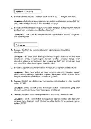 Pentaksir Sekolah

1. Soalan : Bolehkah Guru Sandaran Tidak Terlatih (GSTT) menjadi pentaksir?

    Jawapan : Boleh kerana pentaksiran mata pelajaran dilakukan semasa P&P dan
    guru yang mengajar sahaja boleh mentaksir muridnya

2. Soalan ; Bolehkah seseorang guru yang tidak mengajar mata pelajaran menjadi
   pentaksir dan seterusnya membuat pentaksiran?

    Jawapan : Tidak boleh kerana pentaksiran PBS dilakukan semasa pengajaran
    dan pembelajaran



     Pelaporan

1. Soalan: Bolehkah ibu bapa mendapatkan laporan prestasi murid bila
   diperlukan?

    Jawapan : Ibu bapa boleh mendapatkan laporan prestasi murid bila-bila masa
    diperlukan. Walau bagaimanapun laporan prestasi tersebut hanya boleh
    diperoleh sekiranya pembelajaran dan pengajaran (P&P) dan pentaksiran topik
    dan kemahiran telah diajar kepada murid tersebut

2. Soalan :Siapakah yang menyedia dan mengeluarkan laporan prestasi murid?

    Jawapan : Guru mata pelajaran yang menyedia dan mengeluarkan laporan
    prestasi murid sekiranya diperlukan. Laporan dikeluarkan melalui aplikasi Sistem
    Pengurusan Pentaksiran Berasaskan Sekolah (SPPBS)

3. Soalan : Bilakah guru boleh mula memasukkan data standard prestasi murid ke
   dalam SPPBS?

    Jawapan: Pihak sekolah perlu menunggu arahan pelaksanaan yang akan
    dikeluarkan oleh Lembaga Peperiksaan pada awal tahun

4. Soalan :Bolehkah murid mendapatkan laporan prestasi bila diperlukan?

    Jawapan : Boleh. Murid boleh mendapatkan laporan prestasi bila diperlukan
    daripada guru. Laporan boleh dikeluarkan atau dicetak terus daripada system
    Aplikasi SPPBS




6
 