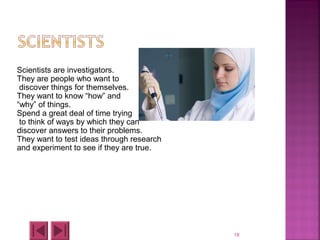 18
Scientists are investigators.
They are people who want to
discover things for themselves.
They want to know “how” and
“why” of things.
Spend a great deal of time trying
to think of ways by which they can
discover answers to their problems.
They want to test ideas through research
and experiment to see if they are true.
 