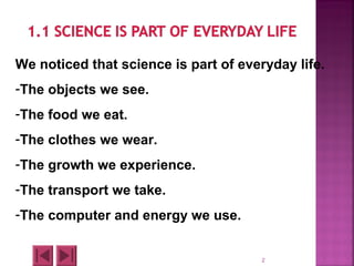 2
We noticed that science is part of everyday life.
-The objects we see.
-The food we eat.
-The clothes we wear.
-The growth we experience.
-The transport we take.
-The computer and energy we use.
 