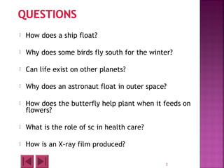  How does a ship float?
 Why does some birds fly south for the winter?
 Can life exist on other planets?
 Why does an astronaut float in outer space?
 How does the butterfly help plant when it feeds on
flowers?
 What is the role of sc in health care?
 How is an X-ray film produced?
3
 