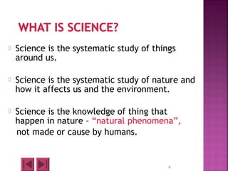  Science is the systematic study of things
around us.
 Science is the systematic study of nature and
how it affects us and the environment.
 Science is the knowledge of thing that
happen in nature – “natural phenomena”,
not made or cause by humans.
6
 