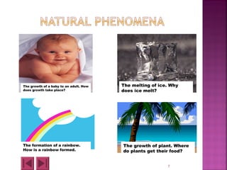 7
The growth of plant. Where
do plants get their food?
The formation of a rainbow.
How is a rainbow formed.
The growth of a baby to an adult. How
does growth take place?
The melting of ice. Why
does ice melt?
 