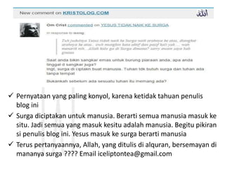  Pernyataan yang paling konyol, karena ketidak tahuan penulis
blog ini
 Surga diciptakan untuk manusia. Berarti semua manusia masuk ke
situ. Jadi semua yang masuk kesitu adalah manusia. Begitu pikiran
si penulis blog ini. Yesus masuk ke surga berarti manusia
 Terus pertanyaannya, Allah, yang ditulis di alquran, bersemayan di
mananya surga ???? Email iceliptontea@gmail.com
 