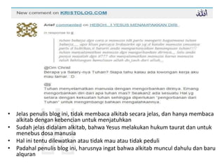 • Jelas penulis blog ini, tidak membaca alkitab secara jelas, dan hanya membaca
alkitab dengan kebencian untuk menjatuhkan
• Sudah jelas didalam alkitab, bahwa Yesus melakukan hukum taurat dan untuk
menebus dosa manusia
• Hal ini tentu dilewatkan atau tidak mau atau tidak peduli
• Padahal penulis blog ini, harusnya ingat bahwa alkitab muncul dahulu dan baru
alquran
 
