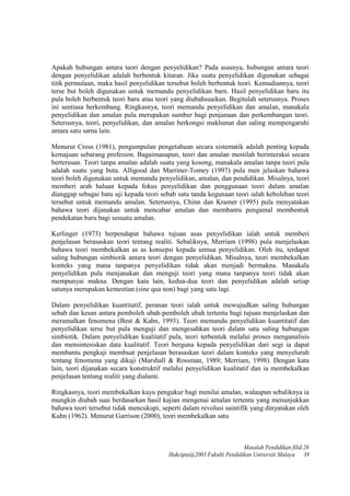 Apakah hubungan antara teori dengan penyelidikan? Pada asasnya, hubungan antara teori
dengan penyelidikan adalah berbentuk kitaran. Jika suatu penyelidikan digunakan sebagai
titik permulaan, maka hasil penyelidikan tersebut boleh berbentuk teori. Kemudiannya, teori
terse but boleh digunakan untuk memandu penyelidikan barn. Hasil penyelidikan baru itu
pula boleh berbentuk teori baru atau teori yang diubahsuaikan. Begitulah seterusnya. Proses
ini sentiasa berkembang. Ringkasnya, teori memandu penyelidikan dan amalan, manakala
penyelidikan dan amalan pula merupakan sumber bagi penjanaan dan perkembangan teori.
Seterusnya, teori, penyelidikan, dan amalan berkongsi maklumat dan saling mempengaruhi
antara satu sarna lain.
Menurut Cross (1981), pengumpulan pengetahuan secara sistematik adalah penting kepada
kemajuan sebarang profesion. Bagaimanapun, teori dan amalan mestilah berinteraksi secara
berterusan. Teori tanpa amalan adalah suatu yang kosong, manakala amalan tanpa teori pula
adalah suatu yang buta. Alligood dan Marriner-Tomey (1997) pula men jelaskan bahawa
teori boleh digunakan untuk memandu penyelidikan, amalan, dan pendidikan. Misalnya, teori
memberi arah haluan kepada fokus penyelidikan dan penggunaan teori dalam amalan
dianggap sebagai batu uji kepada teori sebab satu tanda kegunaan teori ialah kebolehan teori
tersebut untuk memandu amalan. Seterusnya, Chinn dan Kramer (1995) pula menyatakan
bahawa teori dijanakan untuk mencabar amalan dan membantu pengamal membentuk
pendekatan baru bagi sesuatu amalan.
Kerlinger (1973) berpendapat bahawa tujuan asas penyelidikan ialah untuk memberi
penjelasan berasaskan teori tentang realiti. Sebaliknya, Merriam (1998) pula menjelaskan
bahawa teori membekalkan as as konsepsi kepada semua penyelidikan. Oleh itu, terdapat
saling hubungan simbiotik antara teori dengan penyelidikan. Misalnya, teori membekalkan
konteks yang mana tanpanya penyelidikan tidak akan menjadi bermakna. Manakala
penyelidikan pula menjanakan dan menguji teori yang mana tanpanya teori tidak akan
mempunyai makna. Dengan kata lain, kedua-dua teori dan penyelidikan adalah setiap
satunya merupakan kemestian (sine qua non) bagi yang satu lagi.
Dalam penyelidikan kuantitatif, peranan teori ialah untuk mewujudkan saling hubungan
sebab dan kesan antara pemboleh ubah-pemboleh ubah tertentu bagi tujuan menjelaskan dan
meramalkan fenomena (Best & Kahn, 1993). Teori memandu penyelidikan kuantitatif dan
penyelidikan terse but pula menguji dan mengesahkan teori dalam satu saling hubungan
simbiotik. Dalam penyelidikan kualitatif pula, teori terbentuk melalui proses menganalisis
dan mensintesiskan data kualitatif. Teori berguna kepada penyelidikan dari segi ia dapat
membantu pengkaji membuat penjelasan berasaskan teori dalam konteks yang menyeluruh
tentang fenomena yang dikaji (Marshall & Rossman, 1989; Merriam, 1998). Dengan kata
lain, teori dijanakan secara konstruktif melalui penyelidikan kualitatif dan ia membekalkan
penjelasan tentang realiti yang dialami.
Ringkasnya, teori membekalkan kayu pengukur bagi menilai amalan, walaupun sebaliknya ia
mungkin diubah suai berdasarkan hasil kajian mengenai amalan tertentu yang menunjukkan
bahawa teori tersebut tidak mencukupi, seperti dalam revolusi saintifik yang dinyatakan oleh
Kuhn (1962). Menurut Garrison (2000), teori membekalkan satu
Masalah Pendidikan filid 26
Hakcipta@2003 Fakulti Pendidikan Universiti Malaya 39
 