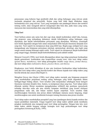 penyusunan yang koheren bagi pemboleh ubah dan saling hubungan yang relevan untuk
memandu pengamal dan penyelidik. Kajian yang baik tidak dapat dilakukan tanpa
berlandaskan teori yang relevan. Teori yang merupakan satu pandangan khusus dan tertakrif
tentang realiti, akan mengarah aktiviti mengumpul data baru dan, pada masa yang sama,
menyusun dan mensistemkan data yang telah dikumpulkan.
Tahap Teori
Teori berbeza antara satu sarna lain dari segi skop; darjah keabstrakan relatif idea, konsep,
dan proposisi yang terkandung dalamnya; darjah kebolehujian saling hubungan yang
dijelaskan; dan darjah kebolehubahan pernyataan yang dimajukan. Misalnya, sesetengah
teori boleh digunakan dengan baik untuk menjelaskan lebih banyak fenomena daripada teori
yang lain. Teori seperti itu mempunyai skop yang lebih luas. Begitu juga, terdapat teori yang
mengandungi satu himpunan pernyataan ontologi, epistemologi, aksiologi, atau logik yang
sangat umum tentang beberapa aspek realiti. Teori seperti itu mempunyai darjah keabstrakan
yang sangat tinggi, manakala darjah kebolehubahannya pula adalah rendah.
Menurut Creswell (1994), teori boleh dikumpulkan dalam tiga tahap penjelasan berdasarkan
darjah generalisasi, keabstrakan atau kespesifikan sesuatu teori, iaitu teori tahap makro
(grand theory, metatheory), teori tahap pertengahan (middle range theory, formal theory),
dan teori tahap mikro (substantive theory, practice theory, unit theory).
Ringkasnya, teori boleh diletakkan di atas satu kontinum berdasarkan tahap keabstrakan,
iaitu dari teori tahap mikro yang bersifat konkrit dan khusus kepada teori tahap makro yang
bersifat abstrak dan umum (lihat Rajah 3).
Mengikut Grover dan Glazier (1986), teori tahap makro merujuk satu himpunan proposisi
yang membekalkan penjelasan tentang saling hubungan yang boleh digunakan dalam
berbagai-bagai bidang inkuiri. Teori tersebut cuba menjelaskan sebahagian besar kategori
fenomena merentasi disiplin ilmu. Justeru, ia mempunyai skop yang luas. Teori tahap makro
dibentuk melalui fikiran mendalam (pengabstrakan reflektif) dan penilaian menyeluruh
terhadap idea-idea sedia ada atau melalui lompatan intelektual yang kreatif melepasi
pengetahuan sedia ada, dan bukan melalui kajian empirikal. Teori tersebut tidak
membincangkan fenomena atau proses dalam kehidupan manusia secara Iangsung, tetapi
membincangkan cara untuk membentuk konsepsi tentang fenomena atau proses tersebut.
Teori tahap makro membekalkan perspektif yang luas (pandangan dunia) kepada struktur dan
tujuan pendidikan matematik. Fungsi kognitif teori tahap makro adalah untuk membantu
pengkaji membentuk atau mengenal pasti teori tahap pertengahan. Dengan kata lain, teori
tahap makro adalah berguna sebagai kerangka teori bagi perkembangan teori tahap
pertengahan (Armstrong & Kelly, 1995).
40 Masalah Pendidikan Jilid 26
Hakcipta@2003 Fakulti Pendidikan Universiti Malaya
 