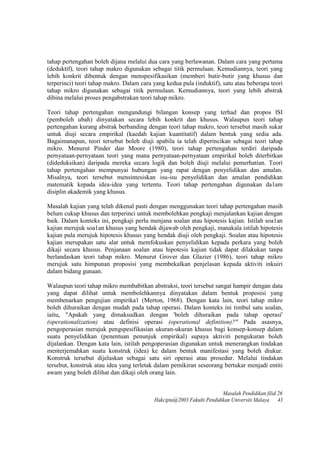 tahap pertengahan boleh dijana melalui dua cara yang berlawanan. Dalam cara yang pertama
(deduktif), teori tahap makro digunakan sebagai titik permulaan. Kemudiannya, teori yang
lebih konkrit dibentuk dengan menspesifikasikan (memberi butir-butir yang khusus dan
terperinci) teori tahap makro. Dalam cara yang kedua pula (induktif), satu atau beberapa teori
tahap mikro digunakan sebagai titik permulaan. Kemudiannya, teori yang lebih abstrak
dibina melalui proses pengabstrakan teori tahap mikro.
Teori tahap pertengahan mengandungi bilangan konsep yang terhad dan propos lSI
(pemboleh ubah) dinyatakan secara lebih konkrit dan khusus. Walaupun teori tahap
pertengahan kurang abstrak berbanding dengan teori tahap makro, teori tersebut masih sukar
untuk diuji secara empirikal (kaedah kajian kuantitatif) dalam bentuk yang sedia ada.
Bagaimanapun, teori tersebut boleh diuji apabila ia telah diperincikan sebagai teori tahap
mikro. Menurut Pinder dan Moore (1980), teori tahap pertengahan terdiri daripada
pernyataan-pernyataan teori yang mana pernyataan-pernyataan empirikal boleh diterbitkan
(dideduksikan) daripada mereka secara logik dan boleh diuji melalui pemerhatian. Teori
tahap pertengahan mempunyai hubungan yang rapat dengan penyelidikan dan amalan.
Misalnya, teori tersebut mensintesiskan isu-isu penyelidikan dan amalan pendidikan
matematik kepada idea-idea yang tertentu. Teori tahap pertengahan digunakan da1am
disiplin akademik yang khusus.
Masalah kajian yang telah dikenal pasti dengan menggunakan teori tahap pertengahan masih
belum cukup khusus dan terperinci untuk membolehkan pengkaji menjalankan kajian dengan
baik. Dalam konteks ini, pengkaji perlu menjana soalan atau hipotesis kajian. Istilah soa1an
kajian merujuk soa1an khusus yang hendak dijawab oleh pengkaji, manakala istilah hipotesis
kajian pula merujuk hipotesis khusus yang hendak diuji oleh pengkaji. Soalan atau hipotesis
kajian merupakan satu alat untuk memfokuskan penyelidikan kepada perkara yang boleh
dikaji secara khusus. Penjanaan soalan atau hipotesis kajian tidak dapat dilakukan tanpa
berlandaskan teori tahap mikro. Menurut Grover dan Glazier (1986), teori tahap mikro
merujuk satu himpunan proposisi yang membekalkan penjelasan kepada aktiviti inkuiri
dalam bidang gunaan.
Walaupun teori tahap mikro membabitkan abstraksi, teori tersebut sangat hampir dengan data
yang dapat dilihat untuk membolehkannya dinyatakan dalam bentuk proposisi yang
membenarkan pengujian empirika1 (Merton, 1968). Dengan kata lain, teori tahap mikro
boleh dihuraikan dengan mudah pada tahap operasi. Dalam konteks ini timbul satu soalan,
iaitu, "Apakah yang dimaksudkan dengan 'boleh dihuraikan pada tahap operasi'
(operationalization) atau definisi operasi (operational definition)?" Pada asasnya,
pengoperasian merujuk pengspesifikasian ukuran-ukuran khusus bagi konsep-konsep dalam
suatu penyelidikan (penentuan penunjuk empirikal) supaya aktiviti pengukuran boleh
dijalankan. Dengan kata lain, istilah pengoperasian digunakan untuk menerangkan tindakan
menterjemahkan suatu konstruk (idea) ke dalam bentuk manifestasi yang boleh diukur.
Konstruk tersebut dijelaskan sebagai satu siri operasi atau prosedur. Melalui tindakan
tersebut, konstruk atau idea yang terletak dalam pemikiran seseorang bertukar menjadi entiti
awam yang boleh dilihat dan dikaji oleh orang lain.
Masalah Pendidikan filid 26
Hakcipta@2003 Fakulti Pendidikan Universiti Malaya 43
 