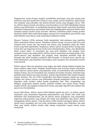 Pengoperasian sesuatu konsep mungkin membabitkan penerangan yang jelas tentang julat
perbezaan yang akan diambil kira (misalnya umur, gender, prestasi akademik), tahap tentuan
atau ketepatan yang kehendaki, dan dimensi-dimensi konsep yang dianggap relevan. Oleh
itu, definisi operasi merujuk satu definisi yang berasaskan ciri-ciri boleh diperhatikan tentang
perkara yang didefinisikan. Ia membabitkan penjelasan dalam bentuk yang boleh dinyatakan
kuantitinya tentang perkara yang hendak diukur dan langkahlangkah yang perlu diikuti untuk
mengukur perkara tersebut secara konsisten. Misalnya, kefahaman pelajar tentang pecahan
(konstruk) adalah lebih mudah dibincangkan sekiranya kita menunjukkan ujian bertulis yang
telah dibentuk secara khusus untuk menentukan kefahaman tersebut.
Menurut Tuckman (1994), perkataan 'boleh diperhatikan' ialah perkataan yang signifikan
dalam menjelaskan definisi operasi. Sebaliknya, definisi konsep (conceptual definition) pula
mengenal pasti sesuatu dari segi konsep atau kriteria yang diandaikan sahaja dan bukan
kriteria yang boleh diperhatikan. Ringkasnya, definisi operasi merujuk definisi tentang suatu
konsep dari segi bagaimana konsep tersebut akan dimanipulasikan, diukur, atau diperhatikan
dalam sesuatu kajian. Ia menyatakan apa yang perlu dilakukan oleh pengkaji untuk
mengukur konsep yang sedang diteliti. Definisi operasi menjelaskan prosedurprosedur (iaitu,
operasi-operasi) yang digunakan oleh pengkaji untuk mengubah pemboleh ubah tak
bersandar dan untuk mengukur pemboleh ubah bersandar. Ia merujuk proses spesifik dan
boleh diperhatikan yang digunakan oleh pengkaji untuk mengukur atau menyatakan kuantiti
suatu konstruk.
Definisi operasi ialah satu penjelasan yang ringkas dan padat tentang tindakan pengkaji dan
bukan tindakan subjek kajian. Pengkaji mendefinisikan suatu konstruk dengan menyatakan
secara terperinci operasi-operasi yang digunakan untuk: (a) menimbulkan atau menyebabkan
keadaan tertentu, atau (b) menentukan atau mengukur kewujudan (misalnya, kekerapan bagi
pemboleh ubah diskret) atau takat (misalnya, intensiti bagi pemboleh ubah selanjar) keadaan
tertentu. Misalnya, Nik Azis (1987) mentakrifkan skim dalam kajiannya sebagai satu urutan
tindakan atau operasi tersusun yang diabstrakkan daripada pengalaman tertentu dan boleh
digunakan untuk memberi makna kepada pengalaman bam. Skim mengandungi tiga
bahagian: pengecaman keadaan tertentu, perkaitan tindakan atau operasi khusus dengan
keadaan tertentu, dan jangkaan tentang hasil tertentu yang dapat diperoleh jika tindakan atau
operasi terse but dijalankan.
Secara lebih khusus, definisi operasi boleh dibahagi kepada dua jenis: (a) definisi operasi
eksperimen yang menjelaskan bagaimana perkara-perkara yang dirujuk oleh istilah yang
ditakrifkan akan dimanipulasikan, dan (b) definisi operasi pengukuran yang menjelaskan
bagaimana perkara-perkara yang dirujuk oleh istilah yang ditakrifkan akan diukur. Dalam
menggunakan definisi operasi, Craig dan Metze (1986) memberi peringatan bahawa definisi
operasi hanya merupakan satu cara untuk menjelaskan perkara yang ditakrifkan, dan pada
tahap yang terbaik, definisi tersebut tidak mampu menjelaskan sesuatu konsep secara
menyeluruh.
44 Masalah Pendidikan Jilid 26
Hakcipta@2003 Fakulti Pendidikan Universiti Malaya
 
