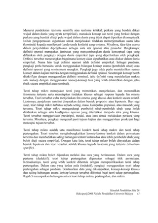 Menurut pendekatan realisme saintifik atau realisme kritikal, perkara yang hendak dikaji
wujud dalam dunia yang nyata (ernpirikal), manakala konsep dan teori yang berkait dengan
perkara yang hendak dikaji pula wujud dalam dunia yang tidak dapat diperikan (konseptual).
Istilah pengoperasian digunakan untuk menjelaskan tindakan menterjemahkan suatu idea
(konstruk) kepada manifestasi (tanda-tanda konkrit) yang tertentu. Misalnya, idea-idea utama
dalam penyelidikan diperjelaskan sebagai satu siri operasi atau prosedur. Ringkasnya,
definisi operasi merupakan jambatan yang menyambungkan dunia konseptual (apa yang
difikirkan oleh pengkaji) dengan dunia empirikal (apa yang diperhatikan oleh pengkaji).
Definisi tersebut menerangkan bagaimana konsep akan diperhatikan atau diukur dalam dunia
empirikal. Nama lain bagi definisi operasi ialah definisi empirikal. Sebagai panduan,
pengkaji perlu berusaha untuk menggunakan bilangan konsep utama (pemboleh ubah) atau
definisi operasi yang seminimum mungkin. Pengkaji juga tidak perlu mentakrifkan semua
konsep dalam kajian mereka dengan menggunakan definisi operasi. Sesetengah konsep boleh
ditakrifkan dengan menggunakan definisi nominal, iaitu definisi yang menjelaskan makna
satu konsep dengan menggunakan konsep-konsep lain yang telah ditakrifkan dengan jelas
(baik secara empirikal atau nominal).
Teori tahap mikro merupakan teori yang rnernerikan, menjelaskan, dan meramalkan
fenomena tertentu serta menetapkan tindakan khusus sebagai respons kepada fen omena
tersebut, Teori tersebut cuba menjelaskan fen omena yang khusus dan konkrit secara relatif.
Lazimnya, penjelasan tersebut dinyatakan dalam bentuk proposisi atau hipotesis. Dari segi
skop, teori tahap mikro terbatas kepada seting, masa, kumpulan, populasi, atau masalah yang
tertentu. Teori tahap mikro mengandungi pemboleh ubah-pemboleh ubah yang boleh
ditafsirkan sebagai satu konfigurasi operasi yang diterbitkan daripada idea yang khusus.
Teori tersebut menggariskan preskripsi, modal, atau cara untuk melakukan perkara yang
tertentu. Misalnya, pengkaji mengenal pasti tujuan kajian dan menggariskan preskripsi bagi
mencapai tujuan tersebut.
Teori tahap mikro adalah satu manifestasi konkrit teori tahap makro dan teori tahap
pertengahan. Teori tersebut menghubungkaitkan konsep-konsep konkrit dalam pernyataan
tertentu dan membabitkan saling hubungan tentatif antara dua atau lebih pemboleh ubah yang
boleh diuji secara empirikal. Dengan kata lain, teori tahap mikro boleh dinyatakan dalam
bentuk hipotesis dan teori tersebut adalah khusus kepada keadaan yang tertentu (situation-
specific).
Teori tahap mikro boleh dijanakan melalui dua cara yang berlawanan. Dalam cara yang
pertama (deduktif), teori tahap pertengahan digunakan sebagai titik permulaan.
Kemudiannya, teori yang lebih konkrit dibentuk dengan menspesifikasikan teori tahap
pertengahan. Dalam cara yang kedua pula (induktif), pengkaji menggunakan teori tahap
pertengahan sebagai panduan. Berdasarkan data yang dikumpulkan, konsep-konsep khusus
dan saling hubungan antara konsep-konscp tersebut dibentuk bagi teori tahap pertengahan.
Rajah 5 memaparkan hubungan antara teori tahap makro, pertengahan, dan mikro.
Masalah Pendidikan filid 26
Hakcipta@2003 Fakulti Pendidikan Universiti Malaya 45
 
