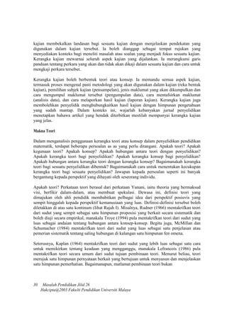 kajian membekalkan landasan bagi sesuatu kajian dengan menjelaskan pendekatan yang
digunakan dalam kajian tersebut. Ia boleh dianggap sebagai tempat rujukan yang
menyediakan konteks bagi meneliti masalah atau soalan yang menjadi fokus sesuatu kajian.
Kerangka kajian mewarnai seluruh aspek kajian yang dijalankan. Ia merangkumi garis
panduan tentang perkara yang akan dan tidak akan dikaji dalam sesuatu kajian dan cara untuk
mengkaji perkara tersebut.
Kerangka kajian boleh berbentuk teori atau konsep. Ia memandu semua aspek kajian,
termasuk proses mengenal pasti metodologi yang akan digunakan dalam kajian (reka bentuk
kajian), pemilihan subjek kajian (pensampelan), jenis maklumat yang akan dikumpulkan dan
cara mengumpul maklumat tersebut (pengumpulan data), cara mentafsirkan maklumat
(analisis data), dan cara melaporkan hasil kajian (laporan kajian). Kerangka kajian juga
membolehkan penyelidik menghubungkaitkan hasil kajian dengan himpunan pengetahuan
yang sudah mantap. Dalam konteks ini, wajarlah kebanyakan jurnal penyelidikan
menetapkan bahawa artikel yang hendak diterbitkan mestilah mempunyai kerangka kajian
yang jelas.
Makna Teori
Dalam menganalisis penggunaan kerangka teori atau konsep dalam penyelidikan pendidikan
matematik, terdapat beberapa persoalan as as yang perlu ditangani. Apakah teori? Apakah
kegunaan teori? Apakah konsep? Apakah hubungan antara teori dengan penyelidikan?
Apakah kerangka teori bagi penyelidikan? Apakah kerangka konsep bagi penyelidikan?
Apakah hubungan antara kerangka teori dengan kerangka konsep? Bagaimanakah kerangka
teori bagi sesuatu penyelidikan dibentuk? Bagaimanakah cara untuk menentukan kecukupan
kerangka teori bagi sesuatu penyelidikan? Jawapan kepada persoalan seperti ini banyak
bergantung kepada perspektif yang dihayati oleh seseorang individu.
Apakah teori? Perkataan teori berasal dari perkataan Yunani, iaitu theoria yang bermaksud
visi, berfikir dalam-dalam, atau membuat spekulasi. Dewasa ini, definisi teori yang
dimajukan oleh ahli pendidik membabitkan pelbagai idea dari perspektif posiuvis yang
sempit hinggalah kepada perspektif kemanusiaan yang luas. Definisi-definisi tersebut boleh
diletakkan di atas satu kontinum (Iihat Rajah I). Misalnya, Rudner (1966) mentakrifkan teori
dari sudut yang sempit sebagai satu himpunan proposisi yang berkait secara sistematik dan
boleh diuji secara empirikal, manakala Troye (1994) pula mentakrifkan teori dari sudut yang
luas sebagai andaian tentang hubungan antara konsep-konsep. Begitu juga, McMillan dan
Schumacher (1984) mentakrifkan teori dari sudut yang luas sebagai satu penjelasan atau
pemerian sistematik tentang saling hubungan di kalangan satu himpunan fen omena.
Seterusnya, Kaplan (1964) mentakrifkan teori dari sudut yang lebih luas sebagai satu cara
untuk memikirkan tentang keadaan yang mengganggu, manakala Lefrancois (1986) pula
mentakrifkan teori secara umum dari sudut tujuan pembinaan teori. Menurut beliau, teori
merujuk satu himpunan pernyataan berkait yang bertujuan untuk menyusun dan menjelaskan
satu himpunan pemerhatian. Bagaimanapun, matlamat pembinaan teori bukan
30 Masalah Pendidikan Jilid 26
Hakcipta@2003 Fakulti Pendidikan Universiti Malaya
 