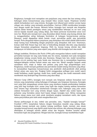 Ringkasnya, kerangka teori merupakan satu penjelasan yang umum dan luas tentang saling
hubungan antara konsep-konsep yang menjadi fokus sesuatu kajian. Penjelasan tersebut
adalah berlandaskan teori yang tertentu. Kerangka teori dikenal pasti melalui sorotan kajian
sebagai satu struktur yang memandu penyelidikan. Garrison (2000) membezakan kerangka
teori dengan model dan konsep. Menurut beliau, kerangka teori merujuk satu himpunan
andaian dalam bentuk paradigma umum yang membekalkan beberapa un sur teori yang
relevan kepada masalah yang sedang dikaji, dan bukan perincian keseluruhan unsur teori
terse but. Model pula merujuk teori yang dinyatakan dalarn bentuk yang kurang abstrak dan
ia menggambarkan saling hubungan berstruktur di kalangan konsep-konsep penting.
Biasanya, model dipaparkan dalam bentuk visual, perwakilan grafik, atau perwakilan
berajah. Perlu ditegaskan bahawa penjelasan yang dimajukan oleh model adalah lebih konkrit
tetapi kurang kaya berbanding dengan penjelasan yang dimajukan oleh teori. Seterusnya,
konsep ialah blok binaan bagi teori dan ia berkembang daripada idea-idea yang dijanakan
dengan berasaskan pengalaman langsung. Oleh itu, konsep kurang abstrak dan tidak
mempunyai ciri koheren yang sarna seperti yang dimiliki oleh kerangka teori atau model.
Sebagai tambahan, Hirokawa dan Poole (1996) pula menegaskan bahawa model merupakan
perwakilan konsepsi ten tang suatu benda atau fen omena, manakala teori pula merupakan
penghuraian tentang sesuatu benda atau fenomena. Dengan kata lain, model mewakilkan
semula ciri-ciri penting bagi suatu benda atau fenomena dan ia menunjukkan bagaimana
bahagian-bahagian tertentu berkait antara satu sama lain. Model mungkin berguna untuk
memahami teori, tetapi ia bukan satu perkara yang perlu bagi pengembangan teori.
Ringkasnya, model merujuk gambaran atau perwakilan mudah tentang fenomena yang dikaji.
Ia menunjukkan bagaimana konsep-konsep atau pemboleh ubah-pemboleh ubah penting
berkait antara satu sama lain. Pengkaji boleh menggunakan pelbagai jenis model seperti
model berbahasa, model topologi, model ikon, model analogi, dan model matematik untuk
membentuk imej deskriptif bagi fenomena yang akan dikaji.
Menurut Camp (2001), kerangka teori merujuk satu himpunan andaian berasaskan teori
tertentu yang menjelaskan saling hubungan di kalangan satu himpunan fenomena. Kerangka
teori yang baik mengandungi sorotan kajian yang membawa kepada pembentukan landasan
yang jelas bagi kerangka teori; urutan yang logik dan ringkas tentang andaian berasaskan
teori tertentu bagi memastikan kekoherenan kerangka teori; hubungan yang jelas antara
andaian berasaskan teori yang tertentu dengan tujuan, objektif atau soalan kajian; dan
perkaitan yang bermakna antara hasil kajian dengan kerangka teori. Beliau menegaskan
bahawa tujuan utama teori ialah untuk membantu pengkaji memahami realiti, dan tujuan
utama penyelidikan pula ialah untuk menghasilkan teori.
Ekoran perbincangan di atas, timbul satu persoalan, iaitu, "Apakah kerangka konsep?"
Eisenhart (1991) menjelaskan bahawa dengan berasaskan masalah yang sedang dikaji,
kerangka konsep merujuk satu struktur tentang justifikasi, hujah, rasional, atau alasan
mengapa konsep-konsep yang dipilih untuk kajian atau tafsiran, dan sebarang hubungan yang
diharapkan di kalangan mereka adalah sesuai dan berguna. Struktur tersebut adalah
berasaskan logik atau pengalaman. Dengan kata lain, kerangka konsep membabitkan hujah
48 Masalah Pendidikan Jilid 26
Hakcipta@2003 Fakulti Pendidikan Universiti Malaya
 