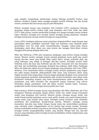 yang mungkin mengandungi perbincangan tentang beberapa perspektif berbeza yang
akhirnya membawa kepada alasan mengapa pengkaji memilih beberapa idea dan konsep
tertentu, manakala idea dan konsep yang lain pula diketepikan.
Definisi kerangka konsep yang dimajukan oleh Eisenhart (1991) mempunyai beberapa
persamaan dengan definisi struktur logik yang dimajukan oleh Clark, Guba, dan Smith
(1977). Pada asasnya, mereka membezakan kerangka teori dengan kerangka konsep (struktur
logik). Misalnya, kerangka teori merujuk struktur kerangka tentang penjelasan, manakala
kerangka konsep pula merujuk struktur kerangka ten tang justifikasi.
Lester (1991) mendapati perbezaan antara penjeJasan denganjustifikasi sangat berguna bagi
penyelidikan dalam pendidikan matematik sebab satu keperluan yang mendesak dalam
penyelidikan terse but ialah untuk menjustifikasikan mengapa soalan-soalan khusus
dicadangkan untuk dikaji dalam cara yang tertentu dan mengapa faktor-faktor tertentu
dianggap lebih penting daripada faktor lain.
Miles dan Huberman (1994) pula mempunyai pandangan yang berbeza tentang kerangka
konsep. Menurut mereka, kerangka konsep merujuk penjelasan secara grafik atau naratif
tentang idea-idea utama yang hendak dikaji seperti faktor, konsep, pemboleh ubah, dan
saling hubungan yang diduga di kalangan idea-idea tertentu. Kerangka tersebut boleh
berbentuk umum dan kasar atau berbentuk rapi dan teliti, berasaskan teori atau berasaskan
akal budi, dan membabitkan penerangan deskriptif atau perkaitan sebab akibat. Pandangan
Miles dan Huberman adalah secocok dengan pandangan yang dimajukan oleh Cline (2003).
Misalnya, Cline menjelaskan bahawa kerangka konsep merujuk penghuraian yang ringkas
dan padat tentang pemboleh ubah-pemboleh ubah utama yang beroperasi dalam ruang
lingkup masalah yang sedang dikaji, berserta dengan pandangan pengkaji secara menyeluruh
tentang bagaimana pemboleh ubah-pemboleh ubah tersebut berinteraksi (atau dibuat untuk
berinteraksi berdasarkan keadaan yang boleh dimanipulasikan) untuk menghasilkan satu
pemahaman yang lebih bermakna dan menyeluruh tentang fenomena yang relevan
berbanding dengan pemahaman sedia ada dalam meneliti masalah kajian. Lazimnya,
penghuraian tersebut disertai dengan ilustrasi grafik atau visual.
Pada umumnya, definisi kerangka konsep yang dimajukan oleh Miles, Huberman, dan Cline
mempunyai beberapa persamaan dengan definisi model atau model konsep (conceptual
model) yang dimajukan oleh Garrison. Menurut mereka, kerangka konsep, model, atau
model konsep merujuk penjelasan secara visual, grafik, berajah, atau naratif tentang konsep-
konsep utama yang menjadi fokus kajian. Kerangka konsep bertujuan untuk membantu
pemahaman dan penghuraian konsep-konsep penting. Misalnya, kerangka konsep
menyatakan idea-idea yang berkait dengan konsep utama dan memerihalkan pendekatan
yang sistematik untuk menggambarkan ciri-ciri penting bagi konsep tersebut. Kerangka
konsep membekalkan konteks yang khusus dan batasan bagi menjalankan kajian. Seterusnya,
kerangka tersebut mengimplikasikan struktur yang dinamik. Dengan kata lain, idea-idea
tersusun yang terkandung dalam kerangka konsep membekalkan struktur kepada kajian yang
hendak dijalankan.
Masalah Pendidikan filid 26
Hakcipta@2003 Fakulti Pendidikan Universiti Malaya 49
 