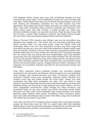 PerIu ditegaskan bahawa tinjauan kajian lepas tidak membekalkan kerangka teori yang
mencukupi bagi sesuatu kajian. Untuk membekalkan kerangka teori yang mencukupi bagi
suatu kajian, terIebih dahulu kajian lepas perIu membentuk sekurang-kurangnya satu premis
boleh disokong dan kemudiannya menjanakan satu atau lebih proposisi yang boleh
dipostulatkan oleh pengkaji dalam bentuk andaian berasaskan teori tentang fenomena yang
dikaji. Camp (2001) menegaskan bahawa perbuatan meletakkan tajuk "Kerangka Teori"
kepada tinjauan kajian 1epas tidak membuat ia menjadi kerangka teori. Begitu juga,
perbuatan melabelkan kerangka teori yang tidak mencukupi sebagai kerangka konsep tidak
akan membuat ia menjadi cukup. Ringkasnya, penjelasan yang eksplisit tentang kerangka
teori atau struktur logik yang digunakan sebagai landasan kajian perIu dilakukan.
Menurut Silverman (1998), fenomena sukar difahami tanpa teori dan penyelidikan sukar
dijalankan tanpa kerangka teori. Teori terbaik ialah teori yang dapat menjelaskan paling
banyak fenomena dalam cara yang paling mudah. Cohen dan Manion (1994) pula
menerangkan bahawa suatu teori mesti menjelaskan fenomena yang dikaji dengan baik
(mencukupi) dan pada mas a yang sarna, tidak terIalu komprehensif sehingga menjadi sangat
besar dan kompleks. Scbaliknya, suatu teori tidak sepatutnya mengetepikan pemboleh ubah-
pemboleh ubah tertentu atas a1asan mereka sukar untuk dije1askan. Satu kegunaan kerangka
teori atau struktur logik yang penting ialah untuk menghubungkan kajian yang dijalankan
dengan kajian lepas dan mengaitkan dapatan kajian dengan himpunan idea-idea berasaskan
teori yang sedia ada dalam disiplin ilmu yang relevan. Dengan kata lain, satu matlamat utama
kajian dalam pendidikan matematik ialah untuk mengaitkan kajian yang dijalankan dengan
komuniti teori dan penyelidikan yang luas. Pengkaji seharusnya memberi sumbangan ke arah
menangani isu-isu pendidikan matematik yang lebih luas dan menyelesaikan masalah yang
lebih global.
Camp (2001) menjelaskan bahawa pembinaan kerangka teori memerIukan pengkaji
mengenal pasti dan merumuskan satu himpunan andaian berasaskan teori yang menjelaskan
saling hubungan antara fenomena-fenomena yang dikaji. Kemudiannya, pengkaji perIu
membentuk hubungan konsep yang menunjukkan bagaimana andaian berasaskan teori
membawa secara lang sung kepada masalah atau soalan kajian. Andaian teori boleh
membabitkan teori tahap makro, pertengahan, atau mikro. Teori yang berada di tahap
penjelasan yang lebih tinggi dalam kontinum dapat membekalkan panduan yang lebih umum
berbanding dengan teori yang berada di tahap penjelasan yang rendah. Misalnya, Nik Azis
(1987) menggunakan konstruktivisme sebagai kerangka teori dalam disertasinya yang
membabitkan kajian ten tang skim pecahan yang dimiliki oleh pelajar sekolah rendah.
Berasaskan teori tahap makro, beliau membentuk empat andaian berasaskan teori tentang
bagaimana pelajar membina makna pecahan. Kemudiannya, beliau merumuskan bahawa
tugas utama dalam perkembangan makna pecahan boleh dilihat sebagai aktiviti pembinaan
skim tindakan dan skim operasi yang tertentu.
Clark, Guba, dan Smith (1977) menegaskan bahawa masalah kajian wujud dalam pemikiran
pengkaji dan bukan dalam dunia luar. Oleh itu, masalah kajian tidak boleh dipisahkan
daripada struktur kognitif yang dimiliki oleh pengkaji. Dengan kata lain, masalah kajian tidak
dapat diartikulasikan kecuali dalam sistem berkonsep atau mengikut konteks yang
52 Masalah Pendidikan Jilid 26
Hakcipta@2003 Fakulti Pendidikan Universiti Malaya
 