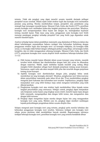 tertentu. Tidak ada pengkaji yang dapat meneliti sesuatu masalah daripada pelbagai
perspektif secara serentak. Dalam aspek inilah struktur logik dan kerangka teori memainkan
peranan yang penting. Mereka membekalkan tempat, perspektif, atau pendekatan yang
strategik bagi menangani masalah kajian. Menurut Clark, Guba, dan Smith (1977), pemilihan
sesuatu kerangka teori melibatkan kedua-dua langkah penjelasan dan penyisihan. Misalnya,
kerangka teori mempertajamkan fokus kajian dan dengan itu, meningkatkan kejelasan
tentang masalah kajian. Pada masa yang sama, penggunaan suatu kerangka teori boleh
menutup pandangan pengkaji terhadap perspektif lain yang boleh juga digunakan untuk
meneliti masalah kajian.
Analisis terhadap kajian dalam pendidikan matematik yang dijalankan di Malaysia dalam dua
dekad kebelakangan menunjukkan bahawa terdapat lima kelemahan berhubung dengan
penggunaan struktur logik atau kerangka teori: (a) kerangka tidakjelas, (b) kerangka tidak
sesuai, (c) kerangka tidak berkait dengan sebahagian perkara yang dikaji, (d) kerangka terlalu
kompleks, dan (e) tidak menggunakan sebarang kerangka. Menurut Clark, Guba, dan Smith
(1977), penjelasan kerangka teori secara eksplisit boleh membawa beberapa kebaikan (hIm.
11-12):
a) Oleh kerana masalah kajian dibentuk dalam acuan konsepsi yang tertentu, masalah
tersebut boleh difahami dan diartikulasikan dengan baik jika acuan itu dihuraikan
dengan terperinci. Malah, aspek tambahan kepada masalah yang sedang dikaji
mungkin boleh dijanakan sebagai hasil daripada penjelasan tentang acuan konsepsi.
Seterusnya, aspek sedia ada akan menjadi lebih jelas dan terserlah dengan penjelasan
tentang acuan konsepsi.
b) Apabila kerangka teori diartikulasikan dengan jelas, pengkaji bebas untuk
memikirkan ten tang kerangka alternatif. Misalnya, penghuraian teori behaviourisme
dalam penyelidikan matematik pada tahun 60-an dan 70-an membolehkan pengkaji
mengenal pasti kekuatan dan kelemahan teori tersebut. Irnplikasinya, pengkaji dapat
menjanakan teori yang lebih berdaya maju untuk mengatasi kelemahan yang telah
dikenal pastikan.
c) Penghuraian kerangka teori atau struktur logik membekalkan fokus kepada semua
langkah penyelidikan yang seterusnya. Sebagai contoh, pengkaji dapat menjanakan
satu himpunan soalan kajian yang lengkap secara relatif, meneliti kajian lepas dengan
lebih sistematik, mengumpulkan data dengan lebih teratur, dan menganalisis data
dengan lebih tersusun.
d) Pengkaji dapat mengaitkan kajian mereka dengan kajian lain yang menggunakan
kerangka teori yang sama, Melalui cara ini, pengkaji dapat memberi sumbangan
kepada perkembangan pengetahuan dalam sesuatu disiplin ilmu.
Selepas mengenal pasti kerangka teori yang tertentu, pengkaji perlu menilai kebaikan dan
keburukan penggunaan kerangka teori tersebut, Sekiranya terdapat satu kerangka teori
sahaja, proses penilaian tidak membabitkan banyak masalah. Bagaimanapun sekiranya
terdapat beberapa kerangka teori, pemilihan kerangka teori yang tertentu hendaklah dibuat
Masalah Pendidikan filid 26
Hakcipta@2003 Fakulti Pendidikan Universiti Malaya 53
 