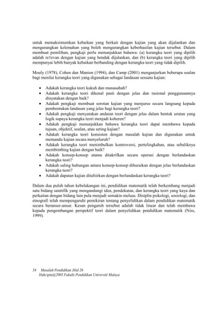 untuk memaksimumkan kebaikan yang berkait dengan kajian yang akan dijalankan dan
mengurangkan kelemahan yang boleh mengurangkan keberhasilan kajian tersebut. Dalam
membuat pemilihan, pengkaji perlu menunjukkan bahawa: (a) kerangka teori yang dipilih
adalah re1evan dengan kajian yang hendak dijalankan, dan (b) kerangka teori yang dipilih
mempunyai lebih banyak kebaikan berbanding dengan kerangka teori yang tidak dipilih.
Mouly (1978), Cohen dan Manion (1994), dan Camp (2001) menganjurkan beberapa soalan
bagi menilai kerangka teori yang digunakan sebagai landasan sesuatu kajian:
 Adakah kerangka teori kukuh dan munasabah?
 Adakah kerangka teori dikenal pasti dengan jelas dan rasional penggunaannya
dinyatakan dengan baik?
 Adakah pengkaji membuat sorotan kajian yang menjurus secara langsung kepada
pembentukan landasan yang jelas bagi kerangka teori?
 Adakah pengkaji menyatakan andaian teori dengan jelas dalam bentuk urutan yang
logik supaya kerangka teori menjadi koheren?
 Adakah pengkaji menunjukkan bahawa kerangka teori dapat membawa kepada
tujuan, objektif, soalan, atau seting kajian?
 Adakah kerangka teori konsisten dengan masalah kajian dan digunakan untuk
memandu kajian secara menyeluruh?
 Adakah kerangka teori menimbulkan kontroversi, pertelingkahan, atau sebaliknya
membimbing kajian dengan baik?
 Adakah konsep-konsep utama ditakrifkan secara operasi dengan berlandaskan
kerangka teori?
 Adakah saling hubungan antara konsep-konsep dihuraikan dengan jelas berlandaskan
kerangka teori?
 Adakah dapatan kajian ditafsirkan dengan berlandaskan kerangka teori?
Dalam dua puluh tahun kebelakangan ini, pendidikan matematik telah berkembang menjadi
satu bidang saintifik yang mengandungi idea, pendekatan, dan kerangka teori yang kaya dan
perkaitan dengan bidang lain pula menjadi semakin meluas. Disiplin psikologi, sosiologi, dan
etnografi telah mempengaruhi pemikiran tentang penyelidikan dalam pendidikan matematik
secara beransur-ansur. Kesan pengaruh tersebut adalah tidak linear dan telah membawa
kepada pengembangan perspektif teori dalam penyelidikan pendidikan matematik (Niss,
1999).
54 Masalah Pendidikan Jilid 26
Hakcipta@2003 Fakulti Pendidikan Universiti Malaya
 