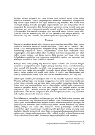 Terdapat pelbagai perspektif teori yang berbeza untuk meneliti isu-isu kritikal dalam
pendidikan matematik. OIeh itu, pengenalpastian, pembinaan, dan penilaian kerangka teori
bagi sesuatu kajian merupakan satu tugas intelektual yang mencabar. Atas aIasan inilah
sesetengah pengkaji mencuba melangkau langkah tersebut dan terus menjalankan aktiviti
mengumpul dan menganalisis data. Tanpa huraian yang jelas tentang masalah kajian dan
penggunaan teori yang relevan untuk meneliti masalah tersebut, besar kemungkinan kajian
berkenaan akan dicacatkan oleh prosedur kajian yang tidak teratur, instrumen yang salah,
pemboleh ubah tak berkaitan yang tidak dikawal, pemboleh ubah terlepas perhatian, cara
analisis data yang tidak sistematik, atau perbincangan hasil kajian yang tidak berfokus.
Rumusan
Dewasa ini, penekanan kepada saling hubungan antara teori dan penyelidikan dalam bidang
pendidikan matematik nampaknya semakin meningkat (Lerman, Xu, & Tsatsaroni, 2002;
Boaler, 2002). Ramai pengkaji mula menyedari tentang kepentingan kerangka teori dalam
membimbing penyelidikan mereka. Bagaimanapun, adalah tidak munasabah untuk
mengharapkan semua penyelidikan dalam pendidikan matematik menggunakan teori tahap
makro sebagai landasan bagi kajian mereka. Pada asasnya, teori tahap mikro yang
berlandaskan sorotan kajian yang meluas dapat membekalkan panduan yang mencukupi bagi
sebahagian penyelidikan dalam pendidikan matematik.
Kerangka teori adalah penting bagi kedua-dua kajian kuantitatif dan kualitatif. Dengan
menjelaskan kerangka teori secara eksplisit, pengkaji tidak lagi bekerja secara bersendirian,
tetapi menjadi ahli kumpulan penyelidik yang menggunakan teori yang khusus seperti
konstruktivisme radikal atau perspektif bersepadu sejagat sebagai landasan bagi kajian
mereka. Kajian tersebut lebih mudah untuk diteliti, di replika, atau dikembangkan oleh
pengkaji lain berbanding dengan kajian yang tidak berlandaskan kerangka teori yang jelas.
Dalam kajian kuantitatif, teori merupakan titik awal dan titik akhir bagi proses penyelidikan.
Misalnya, pada peringkat awal pengkaji menggunakan teori untuk membentuk masalah dan
soalan kajian, manakala pada peringkat akhir pula, pengkaji mengaitkan dapatan kajian
dengan teori yang mendasari kajian mereka. Dalam kajian kualitatif pula, kerangka teori
merupakan perspektif konsep dan teori yang dimiliki oleh pengkaji sebelum mereka
menjalankan kajian. Orientasi keilmuan para pengkaji mewarnai pemilihan tajuk dan
pembentukan soalan kajian. Dengan kata lain, teori merupakan kaca mata yang digunakan
oleh pengkaji untuk meneliti fenomena tertentu.
Penyelidikan perlu mengandungi perbincangan yang teliti dan logik tentang himpunan idea
atau kerangka teori yang digunakan sebagai landasan kajian. Perbincangan tersebut, antara
lainnya, perlu menunjukkan bahawa pengkaji memberi perhatian menyeluruh kepada perkara
yang dikaji dan memahami implikasi metodologi perkara tersebut. Penjelasan yang umum
tentang kerangka teori adalah tidak mencukupi. Malah, perbincangan tersebut hams
membabitkan aspek pengembangan pengetahuan, yakni penjelasan tentang apa yang sudah
dan belum diketahui tentang topik kajian dalam proses pengembangan pengetahuan tentang
topik tersebut. Satu persoalan yang timbul ialah, "Adakah pengkaji perlu melibatkan semua
tahap teori dalam kajian mereka?" Jawapannya bergantung kepada bentuk atau tahap
Masalah Pendidikan filid 26
Hakcipta@2003 Fakulti Pendidikan Universiti Malaya 55
 
