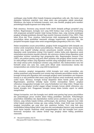 sumbangan yang hendak diberi kepada himpunan pengetahuan sedia ada. Jika kajian yang
dijalankan berbentuk empirikal, teori tahap mikro atau pertengahan adalah mencukupi.
Sebaliknya, jika kajian itu berbentuk konsepsi, teori, atau falsafah, pengkaji perlu memberi
pertimbangan kepada kegunaan teori tahap makro.
Pada umumnya, fenomena yang menarik boleh diteliti daripada pelbagai perspektif yang
berbeza. Bagaimanapun, kerangka teori yang lebih berdaya maju sering kali terselindung
oleh penguasaan perspektif popular tetapi kurang berdaya maju, yang menutup pandangan
pengkaji terhadap pendekatan altematif bagi meneliti fenomena tersebut (Cline, 2003). Pada
tahun 60-an dan 70-an, misalnya, behaviourisme telah mempengaruhi sebahagian besar
penyelidikan dalam pendidikan matematik sehingga kognitivisme, konstruktivisme, dan
perspektif bersepadu sejagat sukar untuk mengembangkan pengaruhnya (Nik Azis, 1999).
Dalam menjalankan sesuatu penyelidikan, pengkaji boleh menggunakan lebih daripada satu
struktur untuk menjelaskan dimensi penyelidikannya. Misalnya, dalam kajian tentang kesan
strategi meta kognitif terhadap prestasi penyelesaian masalah aritmetik, 'satu struktur
digunakan untuk menjclaskan strategi Uleta kognitif, struktur kedua pula digunak.an uutuk
menjelaskan penyelesaian masalah aritmetik, dan seterusnya struktur ketiga digunakan untuk
menjelaskan orientasi metodologi bagi pengumpulan data. Bagaimanapun menurut Cline
(2003), satu perkara penting yang perlu diberi perhatian oleh pengkaji dalam konteks seperti
ini ialah pelbagai struktur yang digunakan mestilah saling melengkapi antara satu sama lain,
dan setiap satunya perlu mempunyai orientasi yang eksklusif. Jika strukturstruktur terse but
bertindih antara satu sama lain, usaha perlu dibuat untuk mensintesiskan mereka dan
mempostulatkan satu struktur baru yang lebih komprehensif.
Pada umumnya, pengkaji menggunakan istilah kerangka teori untuk menandakan satu
struktur penjelasan yang berasaskan teori tertentu bagi memandu penyelidikan mereka. Isilah
kerangka konsep pula digunakan oleh sesetengah pengkaji untuk menandakan satu himpunan
konsep as as atau pemboleh ubah utama yang akan dioperasi untuk membentuk masalah dan
soalan kajian. Biasanya, kerangka konsep dipaparkan dalam bentuk grafik atau rajah
Bagaimanapun, penelitian terhadap kajian tersebut menunjukkan bahaw» pengkaji
sebenamya menggunakan kerangka teori yang berlandaskan teori tahap mikro. Dengan kata
lain, apa yang pengkaji tersebut anggap sebagai kerangka konsep adalah sebenamya satu
bentuk kerangka teori. Penggunaan kerangka konsep dalam konteks seperti itu adalah
mengelirukan.
Sebagai kesimpulan, teori dan kerangka teori adalah amat penting bagi proses penyelidikan
dan perkembangan proses tersebut dalam bidang pendidikan matematik. Perkembangan
penyelidikan didedahkan dan dipertahankan melalui proses pembinaan teori yang rapi dan
koheren, yang terbuka kepada kritikan, perbincangan, dan penilaian. Kegunaan teori tidak
terhad kepada penjelasan tentang apa yang sedang berlaku, tetapi boleh juga membantu
pengkaji meramalkan apa yang akan atau sepatutnya berlaku. Teori yang baik akan
mendedahkan bidang-bidang inkuiri yang baru dan mencadangkan hipotesis yang munasabah
untuk kajian lanjutan. Keperluan untuk mengembangkan teori dan kerangka teori secara
berterusan merupakan satu cabaran kritikal bagi pengkaji dalam bidang pendidikan
matematik.
56 Masalah Pendidikan Jilid 26
Hakcipta@2003 Fakulti Pendidikan Universiti Malaya
 
