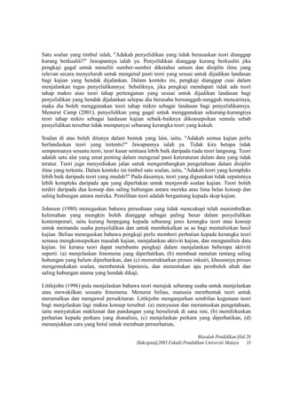 Satu soalan yang timbul ialah, "Adakah penyelidikan yang tidak berasaskan teori dianggap
kurang berkualiti?" Jawapannya ialah ya. Penyelidikan dianggap kurang berkualiti jika
pengkaji gagal untuk meneliti sumber-sumber diketahui umum dan disiplin ilmu yang
relevan secara menyeluruh untuk mengenal pasti teori yang sesuai untuk dijadikan landasan
bagi kajian yang hendak dijalankan. Dalam konteks ini, pengkaji dianggap cuai dalam
menjalankan tugas penyelidikannya. Sebaliknya, jika pengkaji mendapati tidak ada teori
tahap makro atau teori tahap pertenganan yang sesuai untuk dijadikan landasan bagi
penyelidikan yang hendak dijalankan selepas dia berusaha bersungguh-sungguh mencarinya,
maka dia boleh menggunakan teori tahap mikro sebagai landasan bagi penyelidikannya.
Menurut Camp (2001), penyelidikan yang gagal untuk menggunakan sekurang-kurangnya
teori tahap mikro sebagai landasan kajian sebaik-baiknya dikonsepsikan semula sebab
penyelidikan tersebut tidak mempunyai sebarang kerangka teori yang kukuh.
Soalan di atas boleh ditanya dalam bentuk yang lain, iaitu, "Adakah semua kajian perlu
berlandaskan teori yang tertentu?" Jawapannya ialah ya. Tidak kira betapa tidak
sempurnanya sesuatu teori, teori kasar sentiasa lebih baik daripada tiada teori langsung. Teori
adalah satu alat yang amat penting dalam mengenal pasti keteraturan dalam data yang tidak
teratur. Teori juga menyediakan jalan untuk mengembangkan pengetahuan dalam disiplin
ilmu yang tertentu. Dalam konteks ini timbul satu soalan, iaitu, "Adakah teori yang kompleks
lebih baik daripada teori yang mudah?" Pada dasarnya, teori yang digunakan tidak sepatutnya
lebih kompleks daripada apa yang diperlukan untuk menjawab soalan kajian. Teori boleh
terdiri daripada dua konsep dan saling hubungan antara mereka atau lima belas konsep dan
saling hubungan antara mereka. Pemilihan teori adalah bergantung kepada skop kajian.
Johnson (1980) menegaskan bahawa persediaan yang tidak mencukupi telah menimbulkan
kelemahan yang mungkin boleh dianggap sebagai paling besar dalam penyelidikan
kontemporari, iaitu kurang berpegang kepada sebarang jenis kerangka teori atau konsep
untuk memandu usaha penyelidikan dan untuk membekalkan as as bagi mentafsirkan hasil
kajian. Beliau menegaskan bahawa pengkaji perlu memberi perhatian kepada kerangka teori
semasa mengkonsepsikan masalah kajian, menjalankan aktiviti kajian, dan menganalisis data
kajian. Ini kerana teori dapat membantu pengkaji dalam menjalankan beberapa aktiviti
seperti: (a) menjelaskan fenomena yang diperhatikan, (b) membuat ramalan tentang saling
hubungan yang belum diperhatikan, dan (c) menstrukturkan proses inkuiri, khususnya proses
mengemukakan soalan, membentuk hipotesis, dan menentukan apa pemboleh ubah dan
saling hubungan utama yang hendak dikaji.
Littlejohn (1996) pula menjelaskan bahawa teori merujuk sebarang usaha untuk menjelaskan
atau mewakilkan sesuatu fenomena. Menurut beliau, manusia membentuk teori untuk
meramalkan dan mengawal persekitaran. Littlejohn menganjurkan sembilan kegunaan teori
bagi menjelaskan lagi makna konsep tersebut: (a) menyusun dan merumuskan pengetahuan,
iaitu menyatukan maklumat dan pandangan yang berselerak di sana sini, (b) memfokuskan
perhatian kepada perkara yang dianalisis, (c) menjelaskan perkara yang diperhatikan, (d)
menunjukkan cara yang betul untuk membuat pernerhatian,
Masalah Pendidikan filid 26
Hakcipta@2003 Fakulti Pendidikan Universiti Malaya 33
 