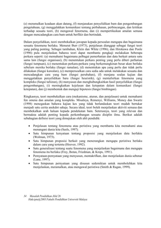 (e) meramalkan keadaan akan datang, (f) menjanakan penyelidikan bam dan pengembangan
pengetahuan, (g) menggalakkan komunikasi tentang perbahasan, perbincangan, dan kritikan
terhadap sesuatu teori, (h) mengawal fenornena, dan (i) mempertikaikan amalan semasa
dengan mencadangkan cara bam untuk berfikir dan bertindak.
Dalam penyelidikan, teori membekalkan jawapan kepada persoalan mengapa dan bagaimana
sesuatu fenomena berlaku. Menurut Burr (1973), penjelasan dianggap sebagai fungsi teori
yang paling penting. Sebagai tarnbahan, Klein dan White (1996), dan Hirokawa dan Poole
(1996) pula menjelaskan bahawa teori dapat membantu pengkaji melakukan beberapa
perkara seperti: (a) memahami bagaimana pelbagai pemerhatian dan data berkait antara satu
sama lain (fungsi organisasi), (b) menentukan perkara penting yang perlu diberi perhatian
(fungsi tumpuan), (c) menentukan perkara-perkara yang berkemungkinan besar akan berlaku
sebelum mereka berlaku (fungsi ramalan), (d) menentukan apa yang perlu dan tidak perlu
dilakukan (fungsi kawalan), (e) mempersoalkan cara sedia ada untuk melakukan sesuatu dan
mencadangkan cara yang bam (fungsi perubahan), (f) menjana soalan kajian dan
menggalakkan penyelidikan baru (fungsi heuristik), (g) mentafsirkan fenomena yang
kompleks (fungsi tafsiran), (h) menyusun dan menghubungkaitkan hasil penyelidikan (fungsi
pengembangan), (i) meningkatkan kejelasan dan ketepatan dalam komunikasi (fungsi
ketepatan), dan (j) membentuk dan menguji hipotesis (fungsi bimbingan).
Ringkasnya, teori membekalkan cara (mekanisme, aturan, dan penjelasan) untuk memahami
fen omena dan amalan yang kompleks. Misalnya, Remenyi, Williams, Money dan Swartz
(1998) menegaskan bahawa kajian kes yang tidak berlandaskan teori mudah bertukar
menjadi satu cerita anekdot sahaja. Secara ideal, teori boleh menjelaskan aktiviti semasa dan
membekalkan arah haluan kepada pendekatan bam. Seterusnya, teori yang relevan dan
bermakna adalah penting kepada perkembangan sesuatu disiplin ilmu. Berikut adalah
sebahagian definisi teori yang dimajukan oleh ahli pendidik:
 Penjelasan tentang fenomena atau peristiwa yang membantu kita memahami atau
menangani dunia kita (Seels, 1997).
 Satu himpunan kenyataan tentang proposisi yang menjelaskan data berfakta
(Wolman, 1973).
 Satu himpunan proposisi berkait yang menerangkan mengapa peristiwa berlaku
dalam cara yang tertentu (Hoover, 1992).
 Satu generalisasi tentang suatu fenomena yang menjelaskan bagaimana dan mengapa
fenomena itu berlaku (Frey, Botan, Friedman, & Kreps, 1991).
 Pemyataan-pemyataan yang menyusun, mentakrifkan, dan menjelaskan dunia sebenar
(Lane, 1997).
 Satu himpunan pernyataan yang disusun sedemikian untuk membolehkan kita
rnenjelaskan, meramalkan, atau mengawal peristiwa (Smith & Ragan, 1999).
34 Masalah Pendidikan Jilid 26
Hakcipta@2003 Fakulti Pendidikan Universiti Malaya
 