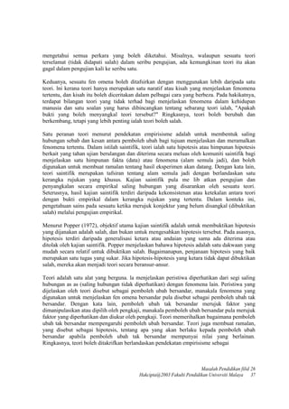 mengetahui semua perkara yang boleh diketahui. Misalnya, walaupun sesuatu teori
terselamat (tidak didapati salah) dalam seribu pengujian, ada kemungkinan teori itu akan
gagal dalam pengujian kali ke seribu satu.
Keduanya, sesuatu fen omena boleh ditafsirkan dengan menggunakan lebih daripada satu
teori. lni kerana teori hanya merupakan satu naratif atau kisah yang menjelaskan fenomena
tertentu, dan kisah itu boleh diceritakan dalam pelbagai cara yang berbeza. Pada hakikatnya,
terdapat bilangan teori yang tidak terhad bagi menjelaskan fenomena dalam kehidupan
manusia dan satu soalan yang harus dibincangkan tentang sebarang teori ialah, "Apakah
bukti yang boleh menyangkal teori tersebut?" Ringkasnya, teori boleh berubah dan
berkembang, tetapi yang lebih penting ialah teori boleh salah.
Satu peranan teori menurut pendekatan empirisisme adalah untuk membentuk saling
hubungan sebab dan kesan antara pemboleh ubah bagi tujuan menjelaskan dan meramalkan
fenomena tertentu. Dalam istilah saintifik, teori ialah satu hipotesis atau himpunan hipotesis
berkait yang tahan ujian berulangan dan diterima secara meluas oleh komuniti saintifik bagi
menjelaskan satu himpunan fakta (data) atau fenomena (alam semula jadi), dan boleh
digunakan untuk membuat ramalan tentang hasil eksperimen akan datang. Dengan kata lain,
teori saintifik merupakan tafsiran tentang alam semula jadi dengan berlandaskan satu
kerangka rujukan yang khusus. Kajian saintifik pula me lib atkan pengujian dan
penyangkalan secara empirikal saling hubungan yang disarankan oleh sesuatu teori.
Seterusnya, hasil kajian saintifik terdiri daripada kekonsistenan atau ketekalan antara teori
dengan bukti empirikal dalam kerangka rujukan yang tertentu. Dalam konteks ini,
pengetahuan sains pada sesuatu ketika merujuk konjektur yang belum disangkal (dibuktikan
salah) melalui pengujian empirikal.
Menurut Popper (1972), objektif utama kajian saintifik adalah untuk membuktikan hipotesis
yang dijanakan adalah salah, dan bukan untuk mengesahkan hipotesis tersebut. Pada asasnya,
hipotesis terdiri daripada generalisasi ketara atau andaian yang sama ada diterima atau
ditolak oleh kajian saintifik. Popper menjelaskan bahawa hipotesis adalah satu dakwaan yang
mudah secara relatif untuk dibuktikan salah. Bagaimanapun, penjanaan hipotesis yang baik
merupakan satu tugas yang sukar. Jika hipotesis-hipotesis yang ketara tidak dapat dibuktikan
salah, mereka akan menjadi teori secara beransur-ansur.
Teori adalah satu alat yang berguna. la menjelaskan peristiwa diperhatikan dari segi saling
hubungan as as (saling hubungan tidak diperhatikan) dengan fenomena lain. Peristiwa yang
dijelaskan oleh teori disebut sebagai pemboleh ubah bersandar, manakala fenomena yang
digunakan untuk menjelaskan fen omena bersandar pula disebut sebagai pemboleh ubah tak
bersandar. Dengan kata lain, pemboleh ubah tak bersandar merujuk faktor yang
dimanipulasikan atau dipilih oleh pengkaji, manakala pemboleh ubah bersandar pula merujuk
faktor yang diperhatikan dan diukur oleh pengkaji. Teori memerihalkan bagaimana pemboleh
ubah tak bersandar mempengaruhi pemboleh ubah bersandar. Teori juga membuat ramalan,
yang disebut sebagai hipotesis, tentang apa yang akan berlaku kepada pemboleh ubah
bersandar apabila pemboleh ubah tak bersandar mempunyai nilai yang berlainan.
Ringkasnya, teori boleh ditakrifkan berlandaskan pendekatan empirisisme sebagai
Masalah Pendidikan filid 26
Hakcipta@2003 Fakulti Pendidikan Universiti Malaya 37
 