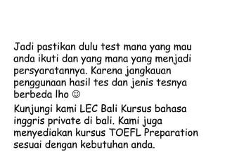 Jadi pastikan dulu test mana yang mau
anda ikuti dan yang mana yang menjadi
persyaratannya. Karena jangkauan
penggunaan hasil tes dan jenis tesnya
berbeda lho 
Kunjungi kami LEC Bali Kursus bahasa
inggris private di bali. Kami juga
menyediakan kursus TOEFL Preparation
sesuai dengan kebutuhan anda.
 