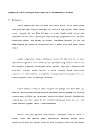 Apakah yang anda faham dengan sekolah berkesan dan penambahbaikan sekolah?
1.0 Pendahuluan
Sekolah berkesan perlu dikaji dan dilihat serta difahami konsep, ciri dan definisinya oleh
semua warga pendidikan. Penulisan yang akan saya bentangkan ialah berkaitan dengan peranan
seorang pengetua dan faktor-faktor lain yang menyumbang kepada sekolah berkesan atau
keberkesanan sekolah . Walau bagaimanapun hanya empat aspek yang akan dihuraikan iaitu aspek
kepemimpinan pengetua, iklim sekolah yang kondusif, keberkesanan pengajaran guru dan sikap
pelajar-pelajarnya dan sebenarnya keempat-empat faktor ini adalah berkait rapat dengan peranan
pengetua.
Apabila memperkatakan tentang keberkesanan sekolah, kita tidak boleh lari dari aspek
kepemimpinan pengetuanya. Menurut Stoghill (1974), kepemimpinan yang cekap dan berkesan akan
dapat meningkatkan kemajuan dan kejayaan sesuatu organisasi. Begitu juga di sekolah di mana
pembentukan organisasi sekolah berkesan itu sangat bergantung kepada kepemimpinan
pengetuanya. Ini adalah disebabkan oleh tingkahlaku dan gaya kepemimpinan yang diamalkan akan
turut mempengaruhi suasana dan semangat subordinatnya.
Sekolah berkesan di Malaysia adalah dipengaruhi oleh pelbagai faktor. Selain faktor yang
timbul dari keberkesanan kepemimpinan pengetua, faktor efikasi guru dan demografi guru besar juga
merupakan salah satu faktor yang mempengaruhi keberkesanan sekolah. Ini adalah disebabkan oleh
seseorang guru besar atau pengetua itu akan melibatkan hubungannya dengan guru dan pelajar
sewaktu memimpin organisasi sekolah ke arah kecemerlangan.
Indikator kualiti yang digunakan untuk mengukur keberkesanan sesebuah sekolah itu
selalunya adalah yang berkaitan dengan kecemerlangan pencapaian akademik pelajar,
kepemimpinan pengetua, iklim sekolah, strategi dan teknik pembelajaran, budaya dan nilai sesebuah
 