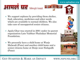 www.aplaghar.org




     We support orphans by providing them shelter,
      food, education, medicines and other needs
      which are available to normal children. We also
      take care of unsupported senior citizens.

     Apala Ghar was started in 2001 under its parent
      organization Late Vaibhav Phalnikar Memorial
      Foundation.

     We presently have a child home at Warje
      Malwadi (Pune) and another child home and a
      senior citizens home at Donje near Sinhgadh
      (Pune)


GET STARTED & MAKE AN IMPACT                      WWW.NIPUNE.ORG
 