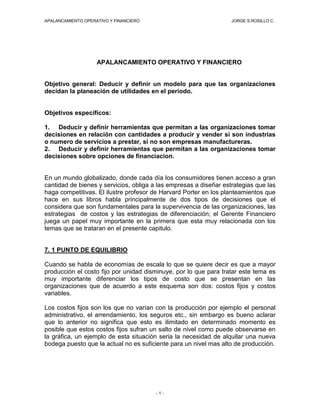 APALANCAMIENTO OPERATIVO Y FINANCIERO                              JORGE S.ROSILLO C




                    APALANCAMIENTO OPERATIVO Y FINANCIERO


Objetivo general: Deducir y definir un modelo para que las organizaciones
decidan la planeación de utilidades en el periodo.


Objetivos específicos:

1. Deducir y definir herramientas que permitan a las organizaciones tomar
decisiones en relación con cantidades a producir y vender si son industrias
o numero de servicios a prestar, si no son empresas manufactureras.
2. Deducir y definir herramientas que permitan a las organizaciones tomar
decisiones sobre opciones de financiacion.


En un mundo globalizado, donde cada día los consumidores tienen acceso a gran
cantidad de bienes y servicios, obliga a las empresas a diseñar estrategias que las
haga competitivas. El ilustre profesor de Harvard Porter en los planteamientos que
hace en sus libros habla principalmente de dos tipos de decisiones que el
considera que son fundamentales para la supervivencia de las organizaciones, las
estrategias de costos y las estrategias de diferenciación; el Gerente Financiero
juega un papel muy importante en la primera que esta muy relacionada con los
temas que se trataran en el presente capitulo.


7. 1 PUNTO DE EQUILIBRIO

Cuando se habla de economías de escala lo que se quiere decir es que a mayor
producción el costo fijo por unidad disminuye, por lo que para tratar este tema es
muy importante diferenciar los tipos de costo que se presentan en las
organizaciones que de acuerdo a este esquema son dos: costos fijos y costos
variables.

Los costos fijos son los que no varían con la producción por ejemplo el personal
administrativo, el arrendamiento, los seguros etc., sin embargo es bueno aclarar
que lo anterior no significa que esto es ilimitado en determinado momento es
posible que estos costos fijos sufran un salto de nivel como puede observarse en
la gráfica, un ejemplo de esta situación seria la necesidad de alquilar una nueva
bodega puesto que la actual no es suficiente para un nivel mas alto de producción.




                                        -1-
 