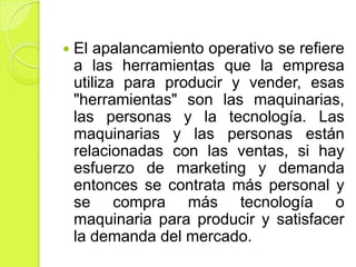    El apalancamiento operativo se refiere
    a las herramientas que la empresa
    utiliza para producir y vender, esas
    "herramientas" son las maquinarias,
    las personas y la tecnología. Las
    maquinarias y las personas están
    relacionadas con las ventas, si hay
    esfuerzo de marketing y demanda
    entonces se contrata más personal y
    se compra más tecnología o
    maquinaria para producir y satisfacer
    la demanda del mercado.
 