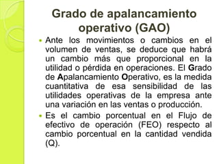 Grado de apalancamiento
        operativo (GAO)
 Ante los movimientos o cambios en el
  volumen de ventas, se deduce que habrá
  un cambio más que proporcional en la
  utilidad o pérdida en operaciones. El Grado
  de Apalancamiento Operativo, es la medida
  cuantitativa de esa sensibilidad de las
  utilidades operativas de la empresa ante
  una variación en las ventas o producción.
 Es el cambio porcentual en el Flujo de
  efectivo de operación (FEO) respecto al
  cambio porcentual en la cantidad vendida
  (Q).
 