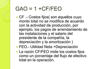 GAO = 1 +CF/FEO
 CF .- Costos fijos( son aquellos cuyo
  monto total no se modifica de acuerdo
  con la actividad de producción, por
  ejemplo, los pagos de arrendamiento de
  las instalaciones y el salario del
  presidente de la compañía, la
  depreciación y la amortización )
 FEO.- Utilidad Neta +Depreciación
 La razón CF/FEO mide los costos fijos
  como un porcentaje del flujo de efectivo
  total en la operación.
 