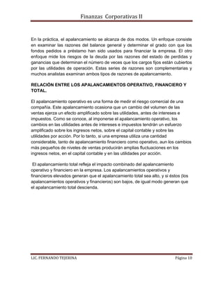 Finanzas Corporativas II
LIC. FERNANDO TEJERINA Página 10
En la práctica, el apalancamiento se alcanza de dos modos. Un enfoque consiste
en examinar las razones del balance general y determinar el grado con que los
fondos pedidos a préstamo han sido usados para financiar la empresa. El otro
enfoque mide los riesgos de la deuda por las razones del estado de perdidas y
ganancias que determinan el número de veces que los cargos fijos están cubiertos
por las utilidades de operación. Estas series de razones son complementarias y
muchos analistas examinan ambos tipos de razones de apalancamiento.
RELACIÓN ENTRE LOS APALANCAMIENTOS OPERATIVO, FINANCIERO Y
TOTAL.
El apalancamiento operativo es una forma de medir el riesgo comercial de una
compañía. Este apalancamiento ocasiona que un cambio del volumen de las
ventas ejerza un efecto amplificado sobre las utilidades, antes de intereses e
impuestos. Como se conoce, al imponerse el apalancamiento operativo, los
cambios en las utilidades antes de intereses e impuestos tendrán un esfuerzo
amplificado sobre los ingresos netos, sobre el capital contable y sobre las
utilidades por acción. Por lo tanto, si una empresa utiliza una cantidad
considerable, tanto de apalancamiento financiero como operativo, aun los cambios
más pequeños de niveles de ventas producirán amplias fluctuaciones en los
ingresos netos, en el capital contable y en las utilidades por acción.
El apalancamiento total refleja el impacto combinado del apalancamiento
operativo y financiero en la empresa. Los apalancamientos operativos y
financieros elevados generan que el apalancamiento total sea alto, y si éstos (los
apalancamientos operativos y financieros) son bajos, de igual modo generan que
el apalancamiento total descienda.
 
