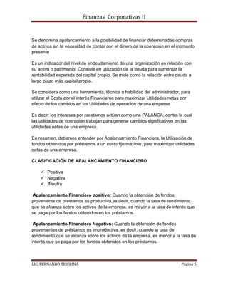 Finanzas Corporativas II
LIC. FERNANDO TEJERINA Página 5
Se denomina apalancamiento a la posibilidad de financiar determinadas compras
de activos sin la necesidad de contar con el dinero de la operación en el momento
presente
Es un indicador del nivel de endeudamiento de una organización en relación con
su activo o patrimonio. Consiste en utilización de la deuda para aumentar la
rentabilidad esperada del capital propio. Se mide como la relación entre deuda a
largo plazo más capital propio.
Se considera como una herramienta, técnica o habilidad del administrador, para
utilizar el Costo por el interés Financieros para maximizar Utilidades netas por
efecto de los cambios en las Utilidades de operación de una empresa.
Es decir: los intereses por prestamos actúan como una PALANCA, contra la cual
las utilidades de operación trabajan para generar cambios significativos en las
utilidades netas de una empresa.
En resumen, debemos entender por Apalancamiento Financiera, la Utilización de
fondos obtenidos por préstamos a un costo fijo máximo, para maximizar utilidades
netas de una empresa.
CLASIFICACIÓN DE APALANCAMIENTO FINANCIERO
 Positiva
 Negativa
 Neutra
Apalancamiento Financiero positivo: Cuando la obtención de fondos
proveniente de préstamos es productiva,es decir, cuando la tasa de rendimiento
que se alcanza sobre los activos de la empresa, es mayor a la tasa de interés que
se paga por los fondos obtenidos en los préstamos.
Apalancamiento Financiero Negativo: Cuando la obtención de fondos
provenientes de préstamos es improductiva, es decir, cuando la tasa de
rendimiento que se alcanza sobre los activos de la empresa, es menor a la tasa de
interés que se paga por los fondos obtenidos en los préstamos.
 