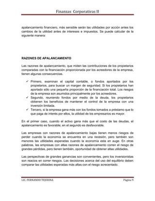 Finanzas Corporativas II
LIC. FERNANDO TEJERINA Página 9
apalancamiento financiero, más sensible serán las utilidades por acción antes los
cambios de la utilidad antes de intereses e impuestos. Se puede calcular de la
siguiente manera:
RAZONES DE APALANCAMIENTO
Las razones de apalancamiento, que miden las contribuciones de los propietarios
comparadas con la financiación proporcionada por los acreedores de la empresa,
tienen algunas consecuencias.
 Primero, examinan el capital contable, o fondos aportados por los
propietarios, para buscar un margen de seguridad. Si los propietarios han
aportado sólo una pequeña proporción de la financiación total. Los riesgos
de la empresa son asumidos principalmente por los acreedores.
 Segundo, reuniendo fondos por medio de la deuda, los propietarios
obtienen los beneficios de mantener el control de la empresa con una
inversión limitada.
 Tercero, si la empresa gana más con los fondos tomados a préstamo que lo
que paga de interés por ellos, la utilidad de los empresarios es mayor.
En el primer caso, cuando el activo gana más que el costo de las deudas, el
apalancamiento es favorable; en el segundo es desfavorable.
Las empresas con razones de apalancamiento bajas tienen menos riesgos de
perder cuando la economía se encuentra en una recesión, pero también son
menores las utilidades esperadas cuando la economía esta en auge. En otras
palabras, las empresas con altas razones de apalancamiento corren el riesgo de
grandes pérdidas, pero tienen también, oportunidad de obtener altas utilidades.
Las perspectivas de grandes ganancias son convenientes, pero los inversionistas
son reacios en correr riesgos. Las decisiones acerca del uso del equilibrio deben
comparar las utilidades esperadas más altas con el riesgo acrecentado.
 