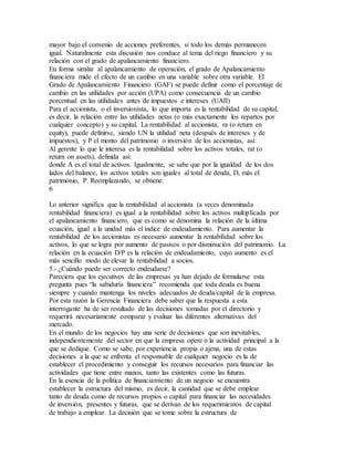 mayor bajo el convenio de acciones preferentes, si todo los demás permanecen 
igual. Naturalmente esta discusión nos conduce al tema del riego financiero y su 
relación con el grado de apalancamiento financiero. 
En forma similar al apalancamiento de operación, el grado de Apalancamiento 
financiera mide el efecto de un cambio en una variable sobre otra variable. El 
Grado de Apalancamiento Financiero (GAF) se puede definir como el porcentaje de 
cambio en las utilidades por acción (UPA) como consecuencia de un cambio 
porcentual en las utilidades antes de impuestos e intereses (UAII) 
Para el accionista, o el inversionista, lo que importa es la rentabilidad de su capital, 
es decir, la relación entre las utilidades netas (o más exactamente los repartos por 
cualquier concepto) y su capital. La rentabilidad al accionista, ra (o return en 
equity), puede definirse, siendo UN la utilidad neta (después de intereses y de 
impuestos), y P el monto del patrimonio o inversión de los accionistas, así: 
Al gerente lo que le interesa es la rentabilidad sobre los activos totales, rat (o 
return on assets), definida así: 
donde A es el total de activos. Igualmente, se sabe que por la igualdad de los dos 
lados del balance, los activos totales son iguales al total de deuda, D, más el 
patrimonio, P. Reemplazando, se obtiene: 
6 
Lo anterior significa que la rentabilidad al accionista (a veces denominada 
rentabilidad financiera) es igual a la rentabilidad sobre los activos multiplicada por 
el apalancamiento financiero, que es como se denomina la relación de la última 
ecuación, igual a la unidad más el índice de endeudamiento. Para aumentar la 
rentabilidad de los accionistas es necesario aumentar la rentabilidad sobre los 
activos, lo que se logra por aumento de pasivos o por disminución del patrimonio. La 
relación en la ecuación D/P es la relación de endeudamiento, cuyo aumento es el 
más sencillo modo de elevar la rentabilidad a socios. 
5.- ¿Cuándo puede ser correcto endeudarse? 
Pareciera que los ejecutivos de las empresas ya han dejado de formularse esta 
pregunta pues “la sabiduría financiera” recomienda que toda deuda es buena 
siempre y cuando mantenga los niveles adecuados de deuda/capital de la empresa. 
Por esta razón la Gerencia Financiera debe saber que la respuesta a esta 
interrogante ha de ser resultado de las decisiones tomadas por el directorio y 
requerirá necesariamente comparar y evaluar las diferentes alternativas del 
mercado. 
En el mundo de los negocios hay una serie de decisiones que son inevitables, 
independientemente del sector en que la empresa opere o la actividad principal a la 
que se dedique. Como se sabe, por experiencia propia o ajena, una de estas 
decisiones a la que se enfrenta el responsable de cualquier negocio es la de 
establecer el procedimiento y conseguir los recursos necesarios para financiar las 
actividades que tiene entre manos, tanto las existentes como las futuras. 
En la esencia de la política de financiamiento de un negocio se encuentra 
establecer la estructura del mismo, es decir, la cantidad que se debe emplear 
tanto de deuda como de recursos propios o capital para financiar las necesidades 
de inversión, presentes y futuras, que se derivan de los requerimientos de capital 
de trabajo a emplear. La decisión que se tome sobre la estructura de 
 