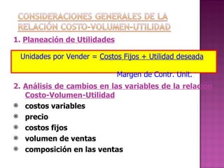 1.  Planeación de Utilidades 2.  Análisis de cambios en las variables de la relación Costo-Volumen-Utilidad costos variables precio costos fijos volumen de ventas composición en las ventas Unidades por Vender =  Costos Fijos + Utilidad deseada   Margen de Contr. Unit. 