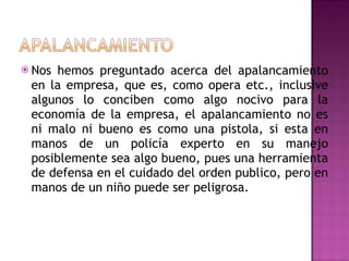 Nos hemos preguntado acerca del apalancamiento en la empresa, que es, como opera etc., inclusive algunos lo conciben como algo nocivo para la economía de la empresa, el apalancamiento no es ni malo ni bueno es como una pistola, si esta en manos de un policía experto en su manejo posiblemente sea algo bueno, pues una herramienta de defensa en el cuidado del orden publico, pero en manos de un niño puede ser peligrosa.  