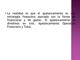 La realidad es que el apalancamiento es una estrategia financiera asociada con la forma de financiarse y de gastar, El apalancamiento lo dividimos en tres. Apalancamiento Operativo Financiero y Total. 