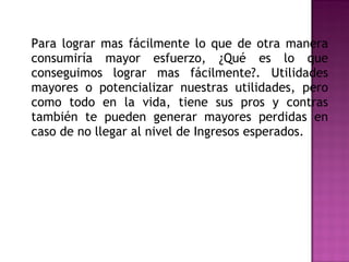 Para lograr mas fácilmente lo que de otra manera consumiría mayor esfuerzo, ¿Qué es lo que conseguimos lograr mas fácilmente?. Utilidades mayores o potencializar nuestras utilidades, pero como todo en la vida, tiene sus pros y contras también te pueden generar mayores perdidas en caso de no llegar al nivel de Ingresos esperados. 