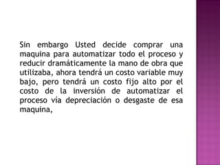 Sin embargo Usted decide comprar una maquina para automatizar todo el proceso y reducir dramáticamente la mano de obra que utilizaba, ahora tendrá un costo variable muy bajo, pero tendrá un costo fijo alto por el costo de la inversión de automatizar el proceso vía depreciación o desgaste de esa maquina,  