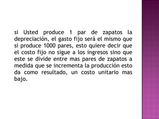 si Usted produce 1 par de zapatos la depreciación, el gasto fijo será el mismo que si produce 1000 pares, esto quiere decir que el costo fijo no sigue a los ingresos sino que este se divide entre mas pares de zapatos a medida que se incrementa la producción esto da como resultado, un costo unitario mas bajo. 